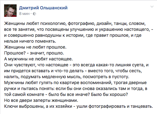 Женщины любят психологию, фотографию, дизайн, танцы, словом, все те занятия, что посвящены улучшению и украшению настоящего, - и совершенно равнодушны к истории, где правит прошлое, и где нельзя ничего поменять.  Женщины не любят прошлое.  Прошлое? - значит, прошло.  А мужчины не любят настоящее.  Они чувствуют, что настоящее - это всегда какая-то лишняя суета, и им придется вставать и что-то делать - вместо того, чтобы сесть, налить, подумать медленную мысль, посмотреть в пустоту.  Мужчины любят гулять по квартире воспоминаний, трогая дверные ручки и пытаясь понять: если бы они снова оказались там и тогда, в той самой комнате - было бы все иначе? Было бы хорошо?  Но все двери заперты женщинами.  Ключи выброшены, а их хозяйки - ушли фотографировать и танцевать.
