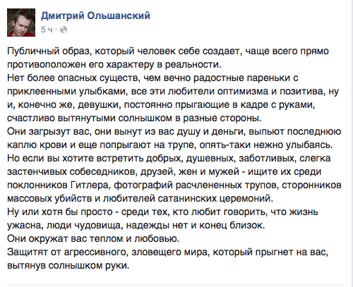 Публичный образ, который человек себе создает, чаще всего прямо противоположен его характеру в реальности.  Нет более опасных существ, чем вечно радостные пареньки с приклеенными улыбками, все эти любители оптимизма и позитива, ну и, конечно же, девушки, постоянно прыгающие в кадре с руками, счастливо вытянутыми солнышком в разные стороны.  Они загрызут вас, они вынут из вас душу и деньги, выпьют последнюю каплю крови и еще попрыгают на трупе, опять-таки нежно улыбаясь. Но если вы хотите встретить добрых, душевных, заботливых, слегка застенчивых собеседников. друзей, жен и мужей - ищите их среди поклонников Гитлера, фотографий расчлененных трупов, сторонников массовых убийств и любителей сатанинских церемоний.  Ну или хотя бы просто - среди тех, кто любит говорить, что жизнь ужасна, люди чудовища, надежды нет и конец близок.  Они окружат вас теплом и любовью.  Защитят от агрессивного, зловещего мира, который прыгнет на вас, вытянув солнышком руки.
