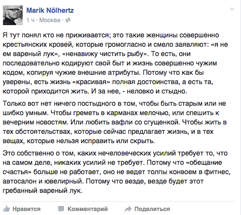 Я тут понял кто не приживается; это такие женщины совершенно крестьянских кровей, которые громогласно и смело заявляют: «я не ем вареный лук», «ненавижу чистить рыбу». То есть, они последовательно кодируют свой быт и жизнь совершенно чужим кодом, копируя чужие внешние атрибуты. Потому что как бы уверены, есть жизнь «красивая» полная достоинства, а есть та, которой приходится жить. И за нее, - неловко и стыдно.  Только вот нет ничего постыдного в том. чтобы быть старым или не шибко умным. Чтобы греметь в карманах мелочью. или спешить к вечерним новостям. Или любить вафли со сгущенкой. Чтобы жить в тех обстоятельствах, которые сейчас предлагает жизнь, и в тех вещах, которые нельзя исправить или скрыть.  Это собственно о том. каких нечеловеческих усилий требует то, что на самом деле, никаких усилий не требует. Потому что «обещание счастья» больше не работает, оно не ведет толпы конвоем в фитнес, автосалон и ювелирный. Потому что везде, везде будет этот гребанный вареный лук.