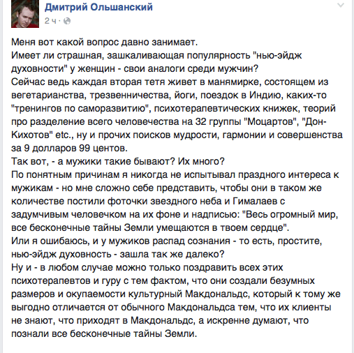 Меня вот какой вопрос давно занимает.  Имеет ли страшная, зашкаливающая популярность "нью-эйдж духовности" у женщин - свои аналоги среди мужчин?  Сейчас ведь каждая вторая тетя живет в манямирке, состоящем из вегетарианства. трезвенничества. йоги. поездок в Индию. каких-то "тренингов по саморазвитию", психотерапевтических книжек, теорий про разделение всего человечества на 32 группы "Моцартов". "Дон- Кихотов" етс., ну и прочих поисков мудрости, гармонии и совершенства за 9 долларов 99 центов.  Так вот. - а мужики такие бывают? Их много?  По понятным причинам я никогда не испытывал праздного интереса к мужикам - но мне сложно себе представить, чтобы они в таком же количестве постили фоточки звездного неба и Гималаев с задумчивым человечком на их фоне и надписью: "Весь огромный мир. все бесконечные тайны Земли умещаются в твоем сердце".  Или я ошибаюсь, и у мужиков распад сознания - то есть. простите. нью-эйдж духовность - зашла так же далеко?  Ну и - в любом случае можно только поздравить всех этих психотерапевтов и гуру с тем фактом, что они создали безумных размеров и окупаемости культурный Макдональдс, который к тому же выгодно отличается от обычного Макдональдса тем, что их клиенты не знают, что приходят в Макдональдс, а искренне думают, что познали все бесконечные тайны Земли.
