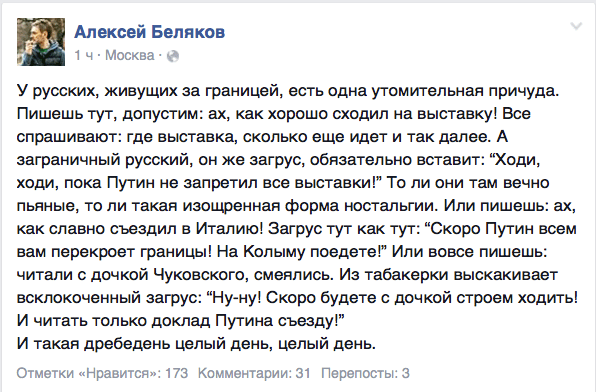 У русских, живущих за границей, есть одна утомительная причуда. Пишешь тут, допустим: ах, как хорошо сходил на выставку! Все спрашивают: где выставка, сколько еще идет и так далее. А заграничный русский, он же загрус, обязательно вставит: “Ходи, ходи, пока Путин не запретил все выставки!" То ли они там вечно пьяные, то ли такая изощренная форма ностальгии. Или пишешь: ах, как славно съездил в Италию! Загрус тут как тут: “Скоро Путин всем вам перекроет границы! На Колыму поедете!” Или вовсе пишешь: читали с дочкой Чуковского, смеялись. Из табакерки выскакивает всклокоченный загрус: “Ну-ну! Скоро будете с дочкой строем ходить! И читать только доклад Путина съезду!”  И такая дребедень целый день, целый день.