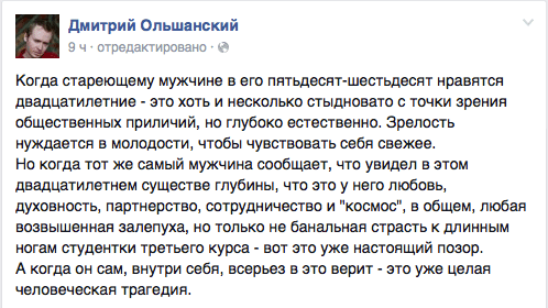 Когда стареющему мужчине в его пятьдесят-шестьдесят нравятся двадцатилетние - это хоть и несколько стыдновато с точки зрения общественных приличий, но глубоко естественно. Зрелость нуждается в молодости, чтобы чувствовать себя свежее.  Но когда тот же самый мужчина сообщает, что увидел в этом двадцатилетнем существе глубины, что это у него любовь, духовность, партнерство, сотрудничество и "космос", в общем, любая возвышенная залепуха, но только не банальная страсть к длинным ногам студентки третьего курса - вот это уже настоящий позор.  А когда он сам, внутри себя, всерьез в это верит - это уже целая человеческая трагедия.