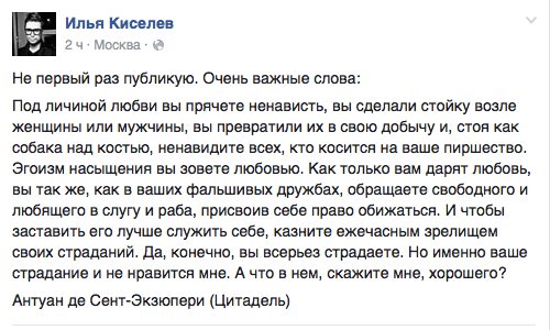 Не первый раз публикую. Очень важные слова:  Под личиной любви вы прячете ненависть, вы сделали стойку возле женщины или мужчины, вы превратили их в свою добычу и, стоя как собака над костью, ненавидите всех, кто косится на ваше пиршество. Эгоизм насыщения вы зовете любовью. Как только вам дарят любовь, вы так же. как в ваших фальшивых дружбах, обращаете свободного и любящего в слугу и раба, присвоив себе право обижаться. И чтобы заставить его лучше служить себе, казните ежечасным зрелищем своих страданий. Да, конечно. вы всерьез страдаете. Но именно ваше страдание и не нравится мне. А что в нем, скажите мне. хорошего?  Антуан де Сент-Экзюпери (Цитадель)
