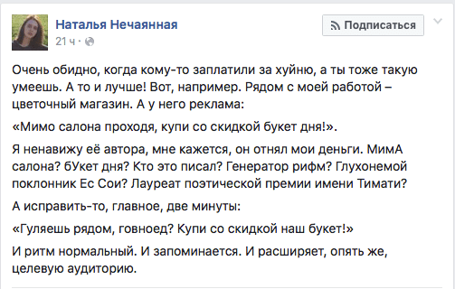 Очень обидно, когда кому-то заплатили за ...уйню, а ты тоже такую умеешь. А то и лучше! Вот, например. Рядом с моей работой — цветочный магазин. А у него реклама:  «мимо салона проходя, купи со скидкой букет дня!».  Я ненавижу её автора, мне кажется, он отнял мои деньги. МимА салона? бУкет дня? Кто это писал? Генератор рифм? Глухонемой поклонник Ес Сои? Лауреат поэтической премии имени Тимати?  А исправить-то, главное, две минуты: «Гуляешь рядом, говноед? Купи со скидкой наш букет!»  И ритм нормальный. И запоминается. И расширяет, опять же, целевую аудиторию.