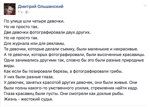 По улице шли четыре девочки.  Но не просто так.  Две девочки фотографировали двух других.  Но не просто так.  Для журнала или для рекламы.  Те девочки, которые делали съемку, были маленькие и некрасивые.  А те девочки, которых Фотографировали, были высоченные красавицы. Одни занимались другими так, словно бы это были разные природные виды.  Как если бы позировали березы, а фотографировали грибы.  У них были разные глаза.  У девочек, занятых красотой других девочек, они были живые. Они были полны какого-то умственного усилия, стремления найти кадр. Глаза красавиц были пусты. Они смотрели как дохлые рыбы.  Жизнь - жестокий судья.