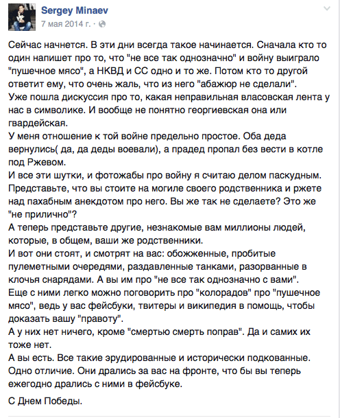 Сейчас начнется. В эти дни всегда такое начинается. Сначала кто то один напишет про то, что "не все так однозначно" и войну выиграло "пушечное мясо“, а НКВД и СС одно и то же. Потом кто то другой ответит ему, что очень жаль, что из него "абажюр не сделали".  Уже пошла дискуссия про то, какая неправильная власовская лента у нас в символике. И вообще не понятно георгиевская она или гвардейская.  У меня отношение к той войне предельно простое. Оба деда вернулись( да, да деды воевали), а прадед пропал без вести в котле под Ржевом.  И все эти шутки, и фотожабы про войну я считаю делом паскудным. Представьте, что вы стоите на могиле своего родственника и ржете над пахабным анекдотом про него. Вы же так не сделаете? Это же "не прилично"?  А теперь представьте другие, незнакомые вам миллионы людей, которые, в общем, ваши же родственники.  И вот они стоят, и смотрят на вас: обожженные, пробитые пулеметными очередями, раздавленные танками, разорванные в клочья снарядами. А вы им про "не все так однозначно с вами".  Еще с ними легко можно поговорить про "колорадов" про "пушечное мясо", ведь у вас фейсбуки, твитеры и википедия в помощь, чтобы доказать вашу "правоту".  А у них нет ничего, кроме "смертью смерть поправ". Да и самих их тоже нет.  А вы есть. Все такие зрудированные и исторически подкованные. Одно отличие. Они дрались за вас на фронте, что бы вы теперь ежегодно дрались с ними в фейсбуке.  С Днем Победы.