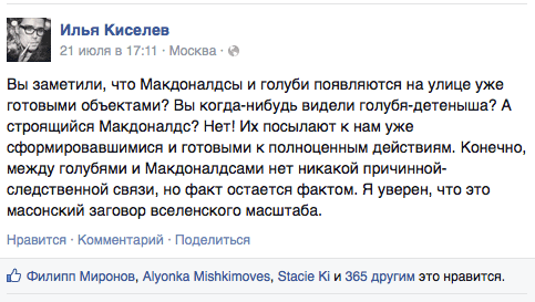 Вы заметили, что Макдоналдсы и голуби появляются на улице уже готовыми объектами? Вы когда-нибудь видели голубя-детеныша? А строящийся Макдоналдс? Нет! Их посылают к нам уже сформировавшимися и готовыми к полноценным действиям. Конечно, между голубями и Макдоналдсами нет никакой причинной- следственной связи, но факт остается фактом. Я уверен, что это масонский заговор вселенского масштаба.