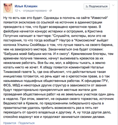 Ну то есть как это будет. Однажды в полночь на сайте "Известий" появится эксклюзив со ссылкой на источник в администрации президента о том, что будет возвращено крепостное право. В фейсбуке начнется конкурс истерики и остроумия, а Кристина Потупчик напишет в твиттере: "Слушайте, хилстеры, если это не постирония, то что тогда вообще?" Наутро в "Комсомолке" выйдет колонка Ульяны Скойбеды о том, что лучше пахать на своего барина, чем на заморского мистера. Заканчиваться она будет словами: "Бабушка моей бабушки могла. И я смогу". Кремлевские блогеры, тем временем получив темники, начнут высмеивать креаклов за их нежелание работать. Все бы им. мол, в айфоны тыкать, а землю копать никто не хочет. К обеду появится комментарий Натальи Тимаковой газете Ъ, где она объяснит, что действительно такая инициатива готовится, но речь идет не о крепостном праве. а о так называемых подшефных общественных работах. К офицерам ГРУ, ФСБ, МВД и некоторых других структур в зависимости от звания будут территориально прикрепляться местные жители для проведения общественных работ на их земельных участках один день в неделю. При этом, заметит, не скрывая своего торжества, источник Ведомостей в Кремле, по предложениям либерального крыла в правительстве удалось пробить возможность раз в пять лет переходить от одного владельца к другому. А. ну тогда другое дело, спокойно вздохнут все и продолжат заниматься своими делами.