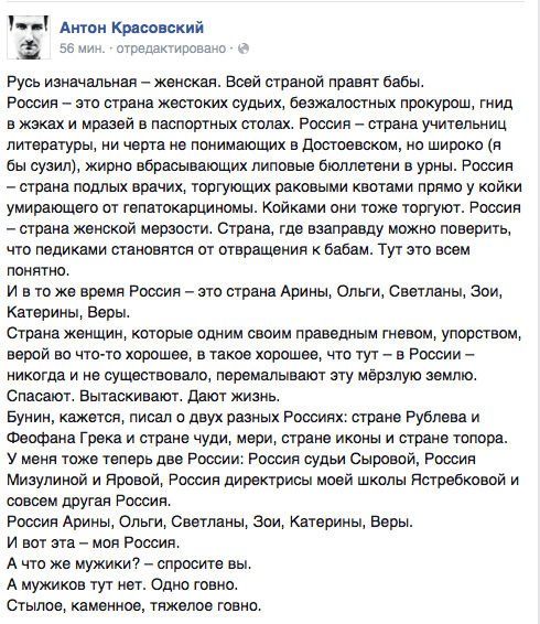 Русь изначальная — женская. Всей страной правят бабы.  Россия — это страна жестоких судьих, безжалостных прокурош, гнид в жэках и мразей в паспортных столах. Россия — страна учительниц литературы, ни черта не понимающих в Достоевском, но широко (я бы сузил), жирно вбрасывающих липовые бюллетени в урны. Россия - страна подлых врачих, торгующих раковыми квотами прямо у койки умирающего от гепатокарциномы. Койками они тоже торгуют. Россия — страна женской мерзости. Страна, где взаправду можно поверить. что педиками становятся от отвращения к бабам. Тут это всем понятно.  И в то же время Россия — это страна Арины, Ольги, Светланы. Зои, Катерины, Веры.  Страна женщин, которые одним своим праведным гневом, упорством, верой во что-то хорошее, в такое хорошее, что тут - в России — никогда и не существовало, перемалывают эту мерзлую землю. Спасают. Вытаскивают. Дают жизнь.  Бунин, кажется, писал о двух разных Россиях: стране Рублева и Феофана Грека и стране чуди, мери, стране иконы и стране топора. У меня тоже теперь две России: Россия судьи Сыровой, Россия Мизупиной и Яровой, Россия директрисы моей школы Ястребковой и совсем другая Россия.  Россия Арины. Ольги, Светланы, Зои. Катерины. Веры.  И вот эта - моя Россия.  А что же мужики? - спросите вы.  А мужиков тут нет. Одно говно.  Стылое, каменное, тяжелое говно.
