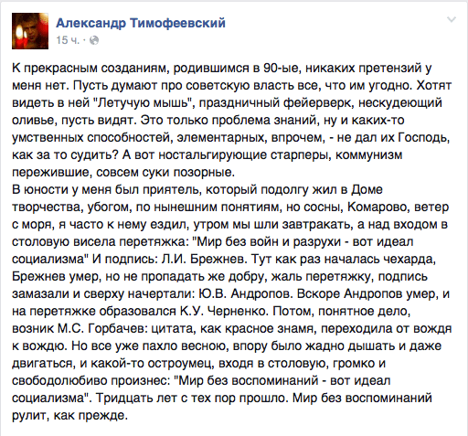 К прекрасным созданиям, родившимся в 90-ые, никаких претензий у меня нет. Пусть думают про советскую власть все, что им угодно. Хотят видеть в ней "Летучую мышь", праздничный фейерверк, нескудеющий оливье, пусть видят. Это только проблема знаний, ну и каких-то умственных способностей, элементарных, впрочем, - не дал их Господь, как за то судить? А вот ностальгирующие старперы, коммунизм пережившие, совсем суки позорные.  В юности у меня был приятель, который подолгу жил в Доме творчества, убогом, по нынешним понятиям, но сосны, Комарово, ветер с моря, я часто к нему ездил, утром мы шли завтракать, а над входом в столовую висела перетяжка: "Мир без войн и разрухи - вот идеал социализма" И подпись: Л.И. Брежнев. Тут как раз началась чехарда, Брежнев умер, но не пропадать же добру, жаль перетяжку, подпись замазали и сверху начертали: Ю.В. Андропов. Вскоре Андропов умер. и на перетяжке образовался К.У. Черненко. Потом, понятное дело, возник М.С. Горбачев: цитата, как красное знамя, переходила от вождя к вождю. Но все уже пахло весною, впору было жадно дышать и даже двигаться, и какой-то остроумец, входя в столовую, громко и свободолюбиво произнес: "Мир без воспоминаний - вот идеал социализма". Тридцать лет с тех пор прошло. Мир без воспоминаний рулит, как прежде.