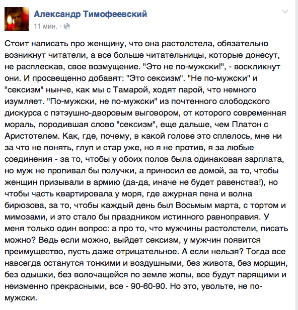 Стоит написать про женщину, что она растолстела, обязательно возникнут читатели, а все больше читательницы, которые донесут, не расплескав, свое возмущение. "Это не по-мужски!", - воскликнут они. И просвещенно добавят: "Это сексизм". "Не по-мужски" и "сексизм" нынче, как мы с Тамарой, ходят парой, что немного изумляет. "По-мужски, не по-мужски" из почтенного слободского дискурса с пзтэушно-дворовым выговором, от которого современная мораль, породившая слово "сексизм", еще дальше, чем Платон с Аристотелем. Как, где, почему, в какой голове это сплелось, мне ни за что не понять, глуп и стар уже, но я не против, я за любые соединения - за то, чтобы у обоих полов была одинаковая зарплата, но муж не проливал бы получки, а приносил ее домой, за то, чтобы женщин призывали в армию (да-да, иначе не будет равенства!)‚ но чтобы часть квартировала у моря, где ажурная пена и волна бирюзова, за то, чтобы каждый день был Восьмым марта, с тортом и мимозами, и это стало бы праздником истинного равноправия. У меня только один вопрос: а про то, что мужчины растолстели, писать можно? Ведь если можно, выйдет сексизм, у мужчин появится преимущество, пусть даже отрицательное. А если нельзя? Тогда все навсегда останутся тонкими и воздушными, без живота, без морщин, без одышки, без волочащейся по земле жопы, все будут парящими и неизменно прекрасными, все - 90-60-90. Но это, увольте, не по- мужски.