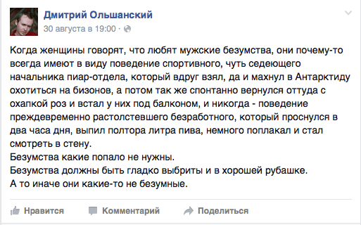 Когда женщины говорят, что любят мужские безумства, они почему-то всегда имеют в виду поведение спортивного, чуть седеющего начальника пиар-отдела, который вдруг взял, да и махнул в Антарктиду охотиться на бизонов, а потом так же спонтанно вернулся оттуда с охапкой роз и встал у них под балконом, и никогда - поведение преждевременно растолстевшего безработного, который проснулся в два часа дня, выпил полтора литра пива, немного поплакал и стал смотреть в стену.  Безумства какие попало не нужны.  Безумства должны быть гладко выбриты и в хорошей рубашке.  А то иначе они какие-то не безумные.