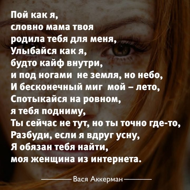 Пой как я, словно мама твоя‚ родила тебя для меня. Улыбайся как я, будто кайф внутри и под ногами не земля, но небо. И бесконечный миг мой - лето‚ спотыкайся на ровном, я тебя подниму. Ты сейчас не тут, но ты точно где-то, разбуди, если вдруг усну. Я обязан тебя найти, моя женщина из интернета.