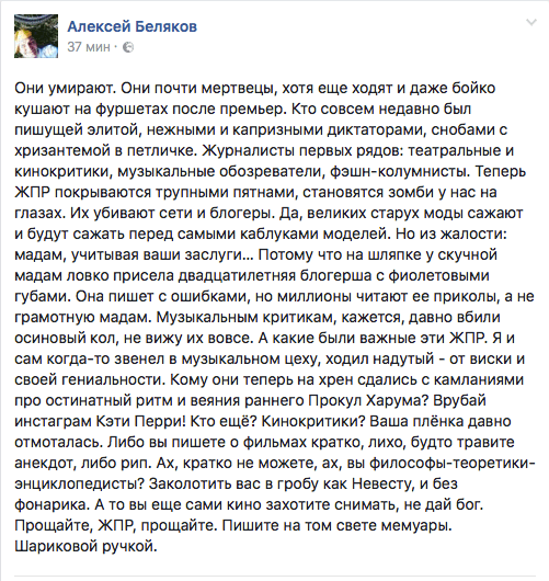 Они умирают. Они почти мертвецы, хотя еще ходят и даже бойко кушают на фуршетах после премьер. Кто совсем недавно был пишущей элитой, нежными и капризными диктаторами, снобами с хризантемой в петличке. Журналисты первых рядов: театральные и кинокритики, музыкальные обозреватели, Фзшн-колумнисты. Теперь ЖПР покрываются трупными пятнами, становятся зомби у нас на глазах. Их убивают сети и бпогеры. Да, великих старух моды сажают и будут сажать перед самыми каблуками моделей. Но из жалости: мадам, учитывая ваши заслуги... Потому что на шляпке у скучной мадам ловко присела двадцатилетняя блогерша с Фиолетовыми губами. Она пишет с ошибками, но миллионы читают ее приколы, а не грамотную мадам. Музыкальным критикам, кажется, давно вбили осиновый коп, не вижу их вовсе. А какие были важные эти ЖПР. Я и сам когда-то звенел в музыкальном цеху, ходил надутый - от виски и своей гениальности. Кому они теперь на хрен сдались с кампаниями про остинатный ритм и веяния раннего Прокул Харума? Врубай инстаграм Кэти Перри! Кто ещё? Кинокритики? Ваша плёнка давно отмоталась. Либо вы пишете о фильмах кратко, лихо, будто травите анекдот, либо рип. Ах, кратко не можете, ах, вы Философы-теоретики- энциклопедисты? Заколотить вас в гробу как Невесту, и без фонарика. А то вы еще сами кино захотите снимать, не дай бог. Прощайте, ЖПР, прощайте. Пишите на том свете мемуары. Шариковой ручкой.