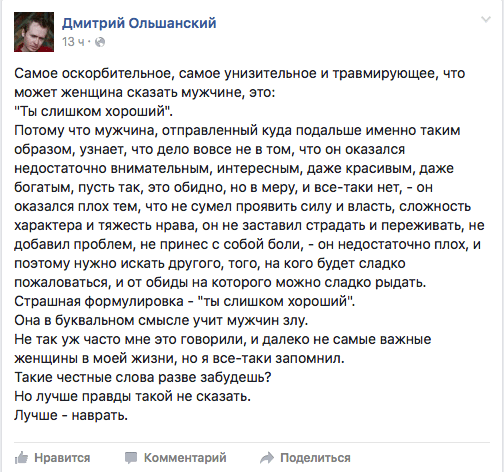 Самое оскорбительное, самое унизительное и травмирующее, что может женщина сказать мужчине, это:  "Ты слишком хороший".  Потому что мужчина, отправленный куда подальше именно таким образом, узнает, что дело вовсе не в том, что он оказался недостаточно внимательным, интересным, даже красивым, даже богатым, пусть так, это обидно, но в меру, и все-таки нет, - он оказался плох тем, что не сумел проявить силу и власть, сложность характера и тяжесть нрава, он не заставил страдать и переживать, не добавил проблем, не принес с собой боли, - он недостаточно плох, и поэтому нужно искать другого, того, на кого будет сладко пожаловаться, и от обиды на которого можно сладко рыдать. Страшная формулировка - "ты слишком хороший".  Она в буквальном смысле учит мужчин злу.  Не так уж часто мне это говорили, и далеко не самые важные женщины в моей жизни, но я все-таки запомнил.  Такие честные слова разве забудешь?  Но лучше правды такой не сказать.  Лучше - наврать.