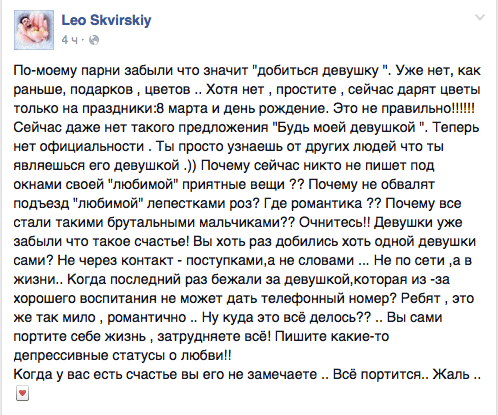 По-моему парни забыли что значит "добиться девушку ". Уже нет, как раньше, подарков ‚ цветов .. Хотя нет ‚ простите . сейчас дарят цветы только на праздники:8 марта и день рождение. Это не правильно!!!!!! Сейчас даже нет такого предложения "Будь моей девушкой ". Теперь нет официальности . Ты просто узнаешь от других людей что ты являешься его девушкой .)) Почему сейчас никто не пишет под окнами своей "любимой" приятные вещи ?? Почему не обвалят подъезд "любимой" лепестками роз? Где романтика ?? Почему все стали такими брутальными мальчиками?? Очнитесь!! Девушки уже забыли что такое счастье! Вы хоть раз добились хоть одной девушки сами? Не через контакт - поступками,а не словами Не по сети ‚а в жизни.. Когда последний раз бежали за девушкой,которая из -эа хорошего воспитания не может дать телефонный номер? Ребят , это же так мило , романтично .. Ну куда это всё делось?? .. Вы сами портите себе жизнь , затрудняете все! Пишите какие-то депрессивные статусы о любви”  Когда у вас есть счастье вы его не замечаете .. Всё портится.. Жаль ..