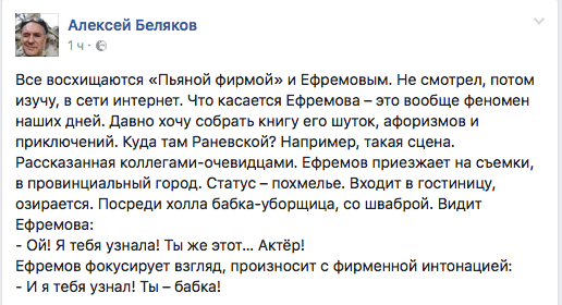 Все восхищаются «Пьяной фирмой» и Ефремовым. Не смотрел, потом изучу, в сети интернет. Что касается Ефремова - это вообще феномен наших дней. Давно хочу собрать книгу его шуток, афоризмов и приключений. Куда там Раневской? Например, такая сцена. Рассказанная коллегами-очевидцами. Ефремов приезжает на съемки, в провинциальный город. Статус — похмелье. Входит в гостиницу, озирается. Посреди холла бабка-уборщица, со шваброй. Видит Ефремова:  - Ой! Я тебя узнала! Ты же этот... Актёр!  Ефремов фокусирует взгляд, произносит с фирменной интонацией:  - И я тебя узнал! Ты — бабка!
