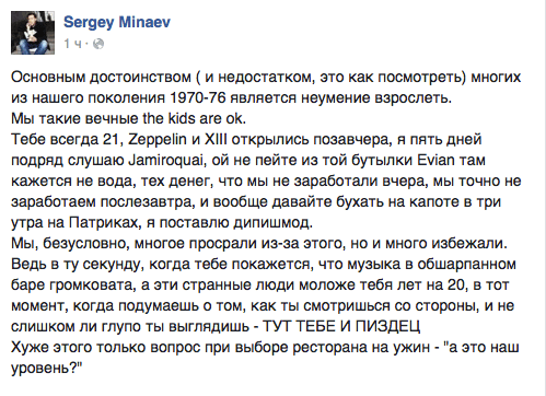 Основным достоинством ( и недостатком, это как посмотреть) многих из нашего поколения 1970-76 является неумение взрослеть.  Мы такие вечные те кааз аге ок.  Тебе всегда 21, 2ерре|йп и Х||| открылись позавчера, я пять дней подряд слушаю датйгооиай. ой не пейте из той бутылки Еуйап там кажется не вода, тех денег, что мы не заработали вчера, мы точно не заработаем послезавтра, и вообще давайте бухать на капоте в три утра на Патриках, я поставлю дипишмод.  Мы, безусловно, многое просрали из-за этого, но и много избежали. Ведь в ту секунду, когда тебе покажется, что музыка в обшарпанном баре громковата, а эти странные люди моложе тебя лет на 20. в тот момент, когда подумаешь о том. как ты смотришься со стороны, и не слишком ли глупо ты выглядишь - ТУТ ТЕБЕ И ПИЗДЕЦ  Хуже этого только вопрос при выборе ресторана на ужин - "а это наш уровень?"