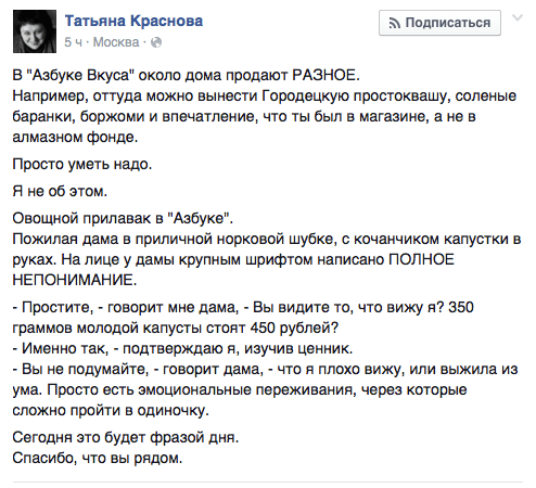 В "Азбуке Вкуса" около дома продают РАЗНОЕ.  Например, оттуда можно вынести Городецкую простоквашу, соленые баранки, боржоми и впечатление, что ты был в магазине, а не в алмазном фонде.  Просто уметь надо. Я не об этом.  Овощной прилавак в "Азбуке".  Пожилая дама в приличной норковой шубке, с кочанчиком капустки в руках. На лице у дамы крупным шрифтом написано ПОЛНОЕ НЕПОНИМАНИЕ.  - Простите, - говорит мне дама, - Вы видите то, что вижу я? 350 граммов молодой капусты стоят 450 рублей?  - Именно так, - подтверждаю я, изучив ценник.  - Вы не подумайте, - говорит дама, - что я плохо вижу, или выжила из ума. Просто есть эмоциональные переживания, через которые сложно пройти в одиночку.  Сегодня это будет фразой дня. Спасибо, что вы рядом.