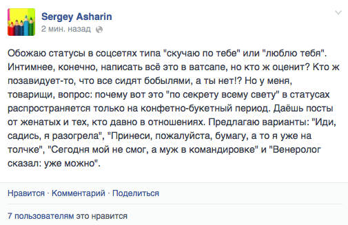 Обожаю статусы в соцсетях типа "скучаю по тебе" или "люблю тебя". Интимнее, конечно, написать всё это в ватсапе, но кто ж оценит? Кто ж позавидует-то, что все сидят бобылями, а ты нет!? Но у меня, товарищи, вопрос: почему вот это "по секрету всему свету" в статусах распространяется только на конфетно—букетный период. Даёшь посты от женатых и тех, кто давно в отношениях. Предлагаю варианты: "Иди, садись, я разогрела", "Принеси, пожалуйста, бумагу, а то я уже на толчке", "Сегодня мой не смог, а муж в командировке" и "Венеролог сказал: уже можно".