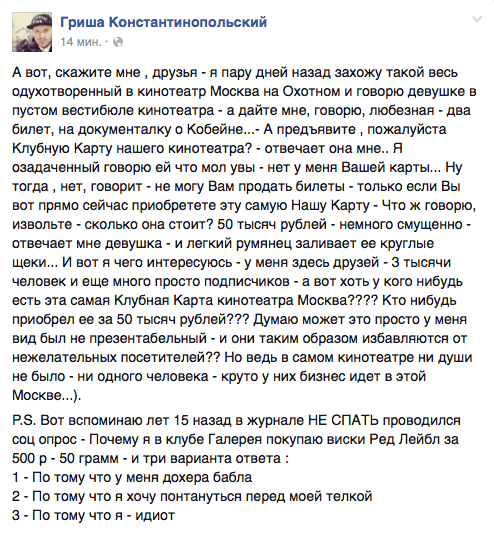 А вот, скажите мне ‚ друзья - я пару дней назад захожу такой весь одухотворенный в кинотеатр Москва на Охотном и говорю девушке в пустом вестибюле кинотеатра - а дайте мне. говорю, любезная - два билет, на документалку о Кобейне...- А предъявите , пожалуйста Клубную Карту нашего кинотеатра? - отвечает она мне.. Я озадаченный говорю ей что мол увы - нет у меня Вашей карты... Ну тогда ‚ нет. говорит - не могу Вам продать билеты - только если Вы вот прямо сейчас приобретете эту самую Нашу Карту - Что ж говорю. извольте - сколько она стоит? 50 тысяч рублей - немного смущенно - отвечает мне девушка - и легкий румянец заливает ее круглые щеки... И вот я чего интересуюсь - у меня здесь друзей - 3 тысячи человек И еще МНОГО просто ПОДПИСЧИКОВ - а ВОТ ХОТЬ у КОГО нибудь есть эта самая Клубная Карта кинотеатра Москва???? Кто нибудь приобрел ее за 50 тысяч рублей??? Думаю может это просто у меня вид был не презентабельный - и они таким образом избавляются от нежелательных посетителей?? Но ведь в самом кинотеатре ни души не было - ни одного человека - круто у них бизнес идет в этой Москве...). Р.8. Вот вспоминаю лет 15 назад в журнале НЕ СПАТЬ проводился соц опрос - Почему я в клубе Галерея покупаю виски Ред Лейбл за 500 р - 50 грамм - и три варианта ответа : 1 - По тому что у меня дохера бабла 2 - По тому что я хочу понтануться перед моей телкой 3 - По тому что я - идиот