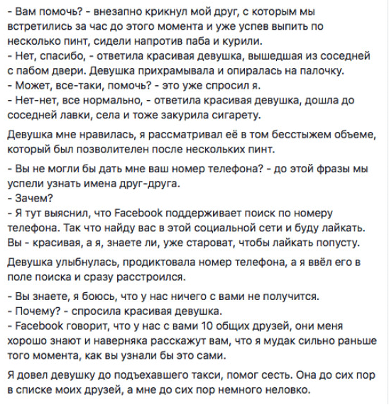 - Вам помочь? - внезапно крикнул мой друг, с которым мы встретились за час до этого момента и уже успев выпить по несколько пинт, сидели напротив паба и курили. - Нет, спасибо, - ответила красивая девушка, вышедшая из соседней с пабом двери. Девушка прихрамывала и опиралась на палочку. - Может, все-таки, помочь? - это уже спросил я. - Нет—нет, все нормально, - ответила красивая девушка, дошла до соседней лавки, села и тоже закурила сигарету. Девушка мне НОЗВИЛЗСЬ, Я рассматривал её В ТОМ бесстыжем объеме, который был позволителен после нескольких ПИНТ. - Вы не могли бы дать мне ваш номер телефона? - до этой Фразы мы успели узнать имена друг-друга. - Зачем? - Я тут выяснил, что РасеЬоок поддерживает поиск по номеру телефона. Так что найду вас в этой социальной сети и буду лайкать. Вы - красивая, а я, знаете ли, уже староват, чтобы лайкать попусту. Девушка улыбнулась, продиктовала номер телефона, а я ввёл его в поле поиска и сразу расстроился. - Вы знаете, я боюсь, что у нас ничего с вами не получится. - Почему? - спросила красивая девушка. - Расеооок говорит, что у нас с вами 10 общих друзей, они меня хорошо знают и наверняка расскажут вам, что я мудак сильно раньше того момента, как вы узнали бы это сами. Я довел девушку до подъехавшего такси, помог сесть. Она до сих пор в списке моих друзей, а мне до сих пор немного неловко.