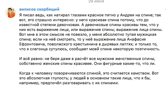 Я писал ведь, как натирал глазами красное ПЯТНО У Андрея на спине; так ВОТ, ЭТО страшно интересно: у него красивая спина ПОТОМУ, ЧТО ДО известной степени девочковая. А девочковые спины красивы тем, ЧТО у НИХ есть выражение лица, или выражение спины; выражение лица спины. Вот мне в ЭТОМ смысле не повезло, У меня абсолютно тупая мужицкая спина; если на неё смотреть, ТО у неё выражение лица Анафасия Ефронтовича, ПОВОЛЖСКОГО крестьянина в дырявых лаптях; и ТОЛЬКО то, ЧТО я слегонца сутулюсь, сообщает моей спине некоторую ПОЭТИЧНОСТЬ.  И всё равно: не беря даже в расчёт все мужские женственные спины, собственно женские спины красивее. Они фигурные какие-то, что ли.  Когда к человеку поворачиваются спиной, это считается хамством. Вот это абсолютная глупость; у людей в основном такие лица, что я бы, например, предпочёл разговаривать с их спинами.