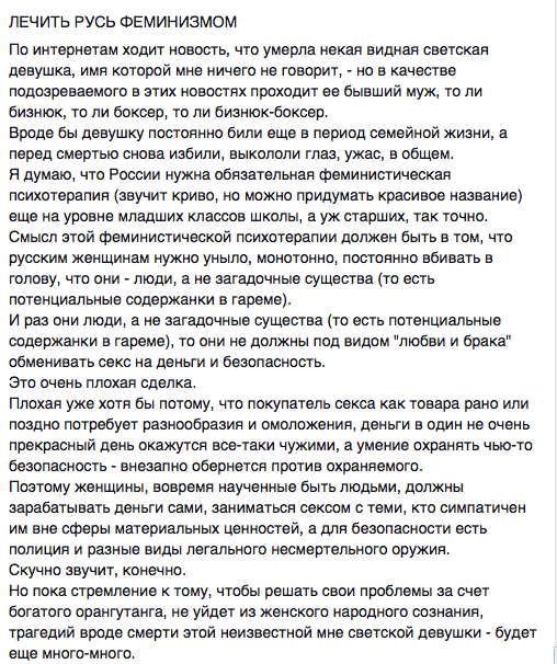 ЛЕЧИТЬ РУСЬ ФЕМИНИзМОМ  По интернетам ходит новость, что умерла некая видная светская девушка, имя которой мне ничего не говорит, - но в качестве подозреваемого в этих новостях проходит ее бывший муж, то ли бизнюк, то ли боксер, то ли бизнюк-боксер.  Вроде бы девушку постоянно били еще в период семейной жизни, а перед смертью снова избили, выкололи глаз, ужас, в общем.  Я думаю. что России нужна обязательная феминистическая психотерапия (звучит криво, но можно придумать красивое название) еще на уровне младших классов школы, а уж старших, так точно. Смысл этой феминистической психотерапии должен быть в том, что русским женщинам нужно уныло, монотонно, постоянно вбивать в голову. что они - люди. а не загадочные существа (то есть потенциальные содержанки в гареме).  И раз они люди, а не загадочные существа (то есть потенциальные содержанки в гареме), то они не должны под видом "любви и брака" обменивать секс на деньги и безопасность.  Это очень плохая сделка.  Плохая уже хотя бы потому, что покупатель секса как товара рано или поздно потребует разнообразия и омоложения, деньги в один не очень прекрасный день окажутся все-таки чужими, а умение охранять чыо-то безопасность - внезапно обернется против охраняемого.  Поэтому женщины, вовремя наученные быть людьми, должны зарабатывать деньги сами. заниматься сексом с теми, кто симпатичен им вне сферы материальных ценностей, а для безопасности есть полиция и разные виды легального несмертельного оружия.  Скучно звучит, конечно.  Но пока стремление к тому, чтобы решать свои проблемы за счет богатого орангутанга. не уйдет из женского народного сознания, трагедий вроде смерти этой неизвестной мне светской девушки - будет еще много-много.