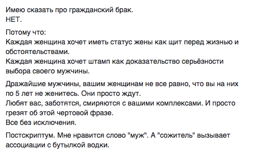 Имею сказать про гражданский брак. НЕТ.  Потому что:  Каждая женщина хочет иметь статус жены как щит перед жизнью и обстоятельствами.  Каждая женщина хочет штамп как доказательство серьёзности выбора своего мужчины.  Дражайшие мужчины, вашим женщинам не все равно, что вы на них по 5 лет не женитесь. Они просто ждут.  Любят вас, заботятся, смиряются с вашими комплексами. И просто грезят об этой чертовой фразе.  Все без исключения.  Постскриптум. Мне нравится слово "муж". А "сожитель" вызывает ассоциации с бутылкой водки.