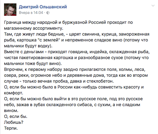 Граница между народной и буржуазной Россией проходит по магазинному ассортименту.  Там, где живут люди бедные, - царят свинина, курица, замороженная рыба, картошка "с землей" и непременное сладкое вино (потому что мальчики будут водку).  Вместе с деньгами - приходят говядина, индейка, охлажденная рыба, чистая пакетированная картошка и разнообразное сухое (потому что мальчики тоже будут вино).  Впрочем, к первому набору заодно прилагаются поля, холмы, леса, озера, реки, огромное небо и деревянные дома, тогда как во втором случае - только вечная пробка, давка и стеклобетон.  О, если бы можно было в России как-нибудь совместить красоту и комфорт.  О, если бы можно было выйти в это русское поле, под это русское небо, зажав в зубах охлажденного сибаса, с сухим, а не сладким вином. О, если бы. Любишь? Терпи.