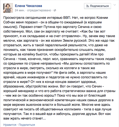 Просмотрела сегодняшнее интервью ВВП. Нет, не вопрос Ксении Собчак меня поразил - он в общем-то ожидаемый (в хорошем смысле)). Поразил ответ Путина про зарплату Сечина и свою собственную. Мол, сам он зарплату не считает: «Как бы так вот приносят, я их складываю и на счет отправляю». Ну, зачем ему такие мелочи. как зарплата - он же хозяин Земли русской. Это же надо так оторваться, жить в такой параллельной реальности, что даже не понимать, как такие признания оскорбительно слышать людям, которые за копейку бьются, чтобы прокормить детей! Или про Сечина - тоже, конечно, перл: мол, сравнивать зарплаты таких людей со средними по стране неправильно «Мы должны сопоставлять по отрасли в мире, смотреть, сколько их коллеги в таких же корпорациях в мире получают" Не фига себе, а зарплаты наших врачей, наших инженеров и педагогов не нужно сопоставлять по отрасли в мире? От них в конце концов зависит здоровье, образование, обустройство жизни. Вот он говорит, что Сечин - хороший менеджер и что его работа стратегически важна для страны - чем же он так особенно хорош? Пока что мы все от блестящей политической и экономической компетенции наших самых дорогих в мире верхних эшелонов власти в большой жопе. Многие мне здесь советуют не писать об общественных коллизиях - типа о еде лучше получается. Так я о вашей еде и забочусь, дорогие друзья. Вот как вам жрать нечего станет...