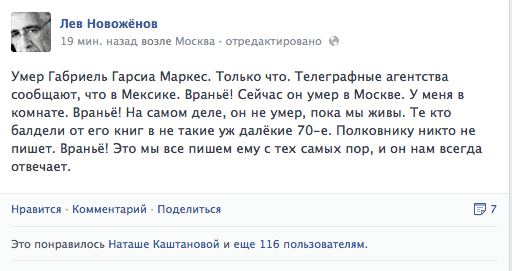 Умер Габриель Гарсиа Маркес. Только что. Телеграфные агентства сообщают, что в Мексике. Враньё! Сейчас он умер в Москве. У меня в комнате. Враньё! На самом деле, он не умер, пока мы живы. Те кто балдели от его книг в не такие уж далёкие 70-е. Полковнику никто не  пишет. Враньё! Это мы все пишем ему с тех самых пор, и он нам всегда отвечает.