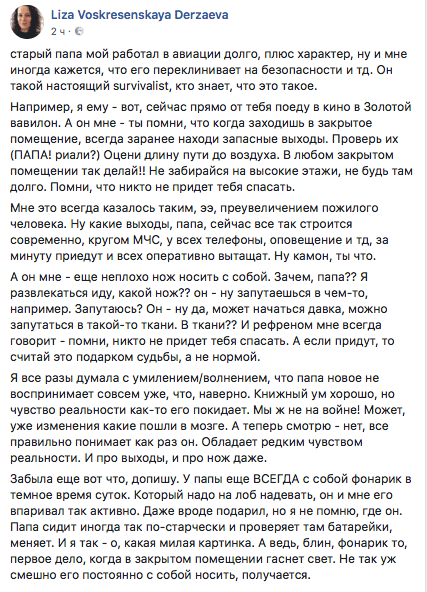 старый папа мой работал в авиации долго, плюс характер, ну и мне иногда кажется, что его переклинивает на безопасности и тд. Он такой настоящий зигуйуапзц кто знает, что это такое.  Например, я ему - вот, сейчас прямо от тебя поеду в кино в Золотой вавилон. А он мне - ты помни, что когда заходишь в закрытое помещение, всегда заранее находи запасные выходы. Проверь их (ПАПА! риали?) Оцени длину пути до воздуха. В любом закрытом помещении так делай!! Не забирайся на высокие этажи, не будь там долго. Помни, что никто не придет тебя спасать.  Мне это всегда казалось таким, зз, преувеличением пожилого человека. Ну какие выходы, папа, сейчас все так строится современно, кругом МЧС, у всех телефоны, оповещение и тд, за минуту приедут и всех оперативно вытащат. Ну камон, ты что.  А он мне - еще неплохо нож носить с собой. Зачем, папа?? Я развлекаться иду, какой нож?? он - ну запутаешься в чем-то, например. Запутаюсь? Он - ну да, может начаться Давка, можно запутаться в такой-то ткани. В ткани?? И рефреном мне всегда говорит - помни, никто не придет тебя спасать. А если придут, то считай это подарком судьбы, а не нормой.  Я все разы думала с умилением/волнением, что папа новое не воспринимает совсем уже, что, наверно. Книжный ум хорошо, но чувство реальности как-то его покидает. Мы ж не на войне! Может, уже изменения какие пошли в мозге. А теперь смотрю - нет, все правильно понимает как раз он. Обладает редким чувством реальности. И про выходы, и про нож даже.  Забыла еще вот что, допишу. У папы еще ВСЕГДА с собой Фонарик в темное время суток. Который надо на лоб надевать, он и мне его впаривал так активно. Даже вроде подарил, но я не помню, где он. Папа сидит иногда так по-старчески и проверяет там батарейки, меняет. И я так - о, какая милая картинка. А ведь, блин, Фонарик то, первое дело, когда в закрытом помещении гаснет свет. Не так уж смешно его постоянно с собой носить, получается.
