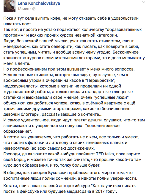 Пока я тут села выпить кофе, не могу отказать себе в удовольствии накатать пост. Так вот, я просто не устаю поражаться количеству "образовательных программ" и всяких прочих курсов невнятной категории. Люди, без всякой задней мысли, учат как стать стилистом, евент- менеджером, как стать селебрити, как писать, как поверить в себя, стать успешным, читать и вообще всему чему угодно. Бесконечное количество курсов с сомнительными лекторами, то и дело мелькают у меня в ленте. Но профессионализм при этом вызывает у меня много вопросов. Недоделанные стилисты, которые выглядят, чуть лучше, чем я воскресным утром в очереди на кассе в "Перекрёстке", недожурналисты, которые в жизни не проделали ни одной журналистской работы, а только писали стандартные глянцевые статейки и высказывали свое мнение, очень "успешные люди" объясняют, как добиться успеха, ютясь в съёмной квартире с ещё тремя своими друзьями стартаперами, какие-то бесчисленные девочки блоггеры, рассказывающие о контенте... И самое удивительное, люди идут, платят деньги, слушают, что-то там записывают и с уверенностью получают "дополнительное образование". А потом мы удивляемся, что работать не с кем, все только и умеют, что постить Фоточки и лить воду о своих гениальных планах и невероятных (во всех смыслах) достижениях. Господи, да включите какой-нибудь плейлист ТЕО 1а||‹$, пока варите свой борщ, и можете точно так же считать, что прошли какой-то там курс доп образования, и то, толку больше будет. В общем, как говорил Буксвски: проблема этого мира в том, что воспитанные люди полны сомнений, а идиоты полны уверенности. Кстати, приглашаю на свой авторский курс "Как научиться писать посты в Фейсбуке или будущее медиасрача в 2017 году".
