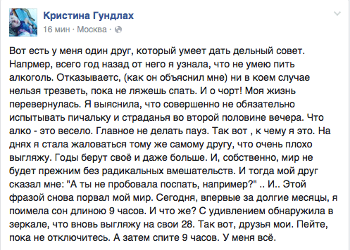Вот есть у меня один друг, который умеет дать дельный совет. Напрмер, всего год назад от него я узнала, что не умею пить алкоголь. Отказываетс, (как он объяснил мне) ни в коем случае нельзя трезветь, пока не ляжешь спать. И о чорт! Моя жизнь перевернулась. Я выяснила, что совершенно не обязательно испытывать пичальку и страданья во второй половине вечера. Что алко - это весело. Главное не делать пауз. Так вот ‚ к чему я это. На днях я стала жаловаться тому же самому другу, что очень плохо выгляжу. Годы берут своё и даже больше. И, собственно, мир не будет прежним без радикальных вмешательств. И тогда мой друг сказал мне: "А ты не пробовала поспать, например?" .. И.. Этой фразой снова порвал мой мир. Сегодня, впервые за долгие месяцы, я поимела сон длиною 9 часов. И что же? С удивлением обнаружила в зеркале, что вновь выгляжу на свои 28. Так вот. друзья мои. Пейте, пока не отключитесь. А затем спите 9 часов. У меня все.