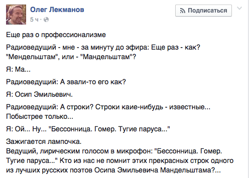 Еще раз о профессионализме  Радиоведущий - мне - за минуту до эфира: Еще раз - как? "Мендельштам", или - "Мандельштам"?  Я: Ма... Радиоеедущий: А звали-то его как? Я: Осип Эмильевич.  Радиоеедущий: А строки? Строки каие-нибудь - известные... Побыстрее только...  Я: Ой... Ну... "Бессонница. Гомер. Тугие паруса..."  Зажигается лампочка.  Ведущий, лирическим голосом в микрофон: "Бессонница. Гомер. Тугие паруса..." Кто из нас не помнит этих прекрасных строк одного из лучших русских поэтов Осипа Эмильевича Мандельштама?...