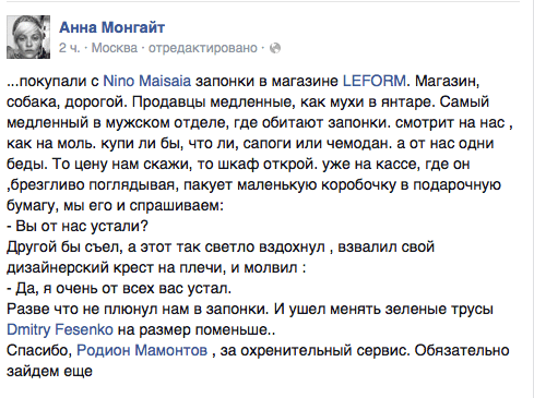 ...покупали с Мпо Майвайа запонки в магазине ЬЕРОПМ. Магазин, собака, дорогой. Продавцы медленные, как мухи в янтаре. Самый медленный в мужском отделе. где обитают запонки. смотрит на нас, как на моль. купи ли бы, что ли, сапоги или чемодан. а от нас одни беды. То цену нам скажи, то шкаф открой. уже на кассе, где он ‚брезгливо поглядывая. пакует маленькую коробочку в подарочную бумагу, мы его и спрашиваем:  - Вы от нас устали?  Другой бы съел, а этот так светло вздохнул ‚ взвалил свой дизайнерский крест на плечи, и молвил :  - Да, я очень от всех вас устал.  Разве что не плюнул нам в запонки. И ушел менять зеленые трусы Отйтгу РезепКо на размер поменьше.  Спасибо, Родион Мамонтов , за охренительный сервис. Обязательно зайдем еще